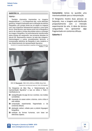 14
46
Comentário: temos na questão uma
intertextualidade para a interpretação.
O fotograma mostra duas pessoas se
beijando, mas a imagem está desfocada
propositalmente com a intenção
experimental da arte. A ideia da técnica
vanguardista era apresentar algo
fragmentado em contornos difusos.
Gabarito: C
Rafaela Freitas
Aula 00
Português e Literatura p/ ENEM - 2019
www.estrategiaconcursos.com.br
0
00000000000 - DEMO
 
