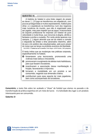 16
46
Comentário: o texto fala sobre
transformação da prática esportiva em um meio de lucrar. A criatividade deu lugar a um produto
interessante para ser consumido.
Gabarito: D
Rafaela Freitas
Aula 00
Português e Literatura p/ ENEM - 2019
www.estrategiaconcursos.com.br
0
00000000000 - DEMO
 