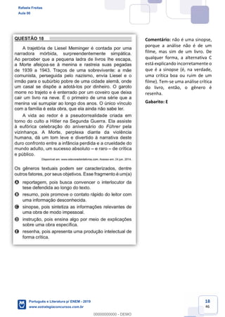 18
46
Comentário: não é uma sinopse,
porque a análise não é de um
filme, mas sim de um livro. De
qualquer forma, a alternativa C
está explicando incorretamente o
que é a sinopse (é, na verdade,
uma crítica boa ou ruim de um
filme). Tem-se uma análise crítica
do livro, então, o gênero é
resenha.
Gabarito: E
Rafaela Freitas
Aula 00
Português e Literatura p/ ENEM - 2019
www.estrategiaconcursos.com.br
0
00000000000 - DEMO
 