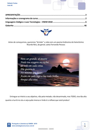 1
46
APRESENTAÇÃO.................................................................................................................2
Informações e cronograma do curso..................................................................................2
Linguagens Códigos e suas Tecnologias ENEM 2018 ........................................................6
Gabarito .......................................................................................................................... 46
An poema lindíssimo do heterônimo
Ricardo Reis, do genial poeta Fernando Pessoa:
Entregue-se inteiro a seu objetivo, não pela metade, não desanimado, mas TODO, viva tão alto
quanto a lua lá no céu e veja quão imenso e lindo é o reflexo que você produz!
Rafaela Freitas
Aula 00
Português e Literatura p/ ENEM - 2019
www.estrategiaconcursos.com.br
0
00000000000 - DEMO
 