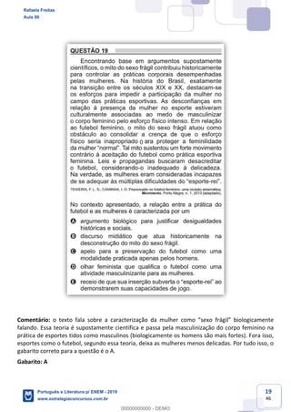 19
46
Comentário:
falando. Essa teoria é supostamente científica e passa pela masculinização do corpo feminino na
prática de esportes tidos como masculinos (biologicamente os homens são mais fortes). Fora isso,
esportes como o futebol, segundo essa teoria, deixa as mulheres menos delicadas. Por tudo isso, o
gabarito correto para a questão é o A.
Gabarito: A
Rafaela Freitas
Aula 00
Português e Literatura p/ ENEM - 2019
www.estrategiaconcursos.com.br
0
00000000000 - DEMO
0
 