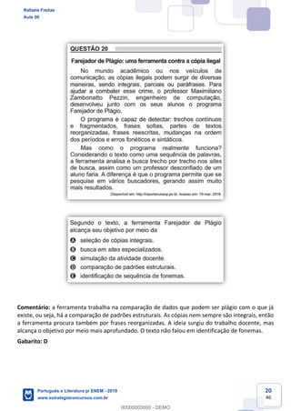 20
46
Comentário: a ferramenta trabalha na comparação de dados que podem ser plágio com o que já
existe, ou seja, há a comparação de padrões estruturais. As cópias nem sempre são integrais, então
a ferramenta procura também por frases reorganizadas. A ideia surgiu do trabalho docente, mas
alcança o objetivo por meio mais aprofundado. O texto não falou em identificação de fonemas.
Gabarito: D
Rafaela Freitas
Aula 00
Português e Literatura p/ ENEM - 2019
www.estrategiaconcursos.com.br
0
00000000000 - DEMO
 