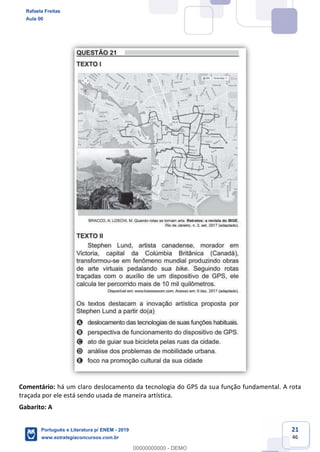 21
46
Comentário: há um claro deslocamento da tecnologia do GPS da sua função fundamental. A rota
traçada por ele está sendo usada de maneira artística.
Gabarito: A
Rafaela Freitas
Aula 00
Português e Literatura p/ ENEM - 2019
www.estrategiaconcursos.com.br
0
00000000000 - DEMO
 