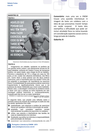 22
46
Comentário: mais uma vez o ENEM
trouxe uma questão intertextual. A
imagem do texto um colabora com a
ideia de que precisamos investir tempo
em saúde corporal. O texto dois
exemplifica a dificuldade que pode ser
incluir atividade física na rotina levando
em consideração aspectos sociais como a
longa jornada de trabalho.
Gabarito: B
Rafaela Freitas
Aula 00
Português e Literatura p/ ENEM - 2019
www.estrategiaconcursos.com.br
0
00000000000 - DEMO
 