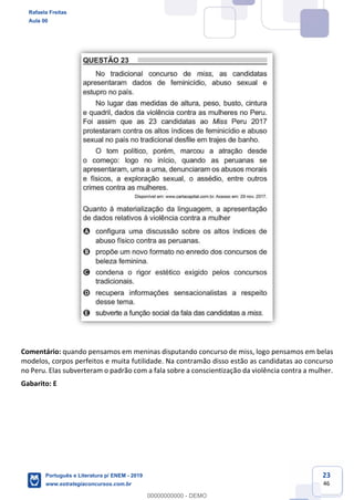 23
46
Comentário: quando pensamos em meninas disputando concurso de miss, logo pensamos em belas
modelos, corpos perfeitos e muita futilidade. Na contramão disso estão as candidatas ao concurso
no Peru. Elas subverteram o padrão com a fala sobre a conscientização da violência contra a mulher.
Gabarito: E
Rafaela Freitas
Aula 00
Português e Literatura p/ ENEM - 2019
www.estrategiaconcursos.com.br
0
00000000000 - DEMO
 
