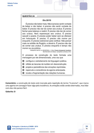 24
46
Comentário: a construção do texto está marcada pel , que marca
uma agonia em conseguir fazer algo pela insistência. As emoções estão sendo externadas, mas lidar
com elas não parece fácil.
Gabarito: D
Rafaela Freitas
Aula 00
Português e Literatura p/ ENEM - 2019
www.estrategiaconcursos.com.br
0
00000000000 - DEMO
 
