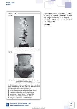 25
46
Comentário: temos duas obras de arte. A
do texto II é uma urna funerária, ou seja,
tem função utilitária. A obra do texto I, ao
contrário, foi feita apenas para ser bela,
não para ser útil.
Gabarito: B
Rafaela Freitas
Aula 00
Português e Literatura p/ ENEM - 2019
www.estrategiaconcursos.com.br
0
00000000000 - DEMO
 