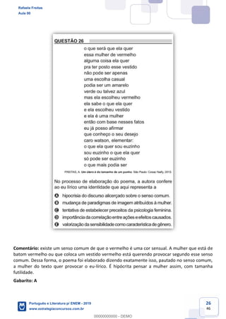 26
46
Comentário: existe um senso comum de que o vermelho é uma cor sensual. A mulher que está de
batom vermelho ou que coloca um vestido vermelho está querendo provocar segundo esse senso
comum. Dessa forma, o poema foi elaborado dizendo exatamente isso, pautado no senso comum,
a mulher do texto quer provocar o eu-lírico. É hipócrita pensar a mulher assim, com tamanha
futilidade.
Gabarito: A
Rafaela Freitas
Aula 00
Português e Literatura p/ ENEM - 2019
www.estrategiaconcursos.com.br
0
00000000000 - DEMO
 
