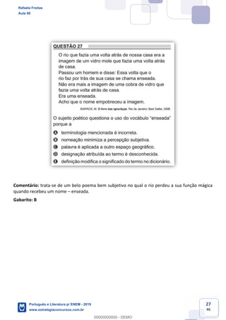 27
46
Comentário: trata-se de um belo poema bem subjetivo no qual o rio perdeu a sua função mágica
quando recebeu um nome enseada.
Gabarito: B
Rafaela Freitas
Aula 00
Português e Literatura p/ ENEM - 2019
www.estrategiaconcursos.com.br
0
00000000000 - DEMO
 