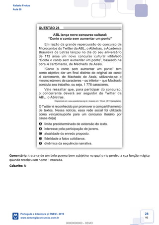 28
46
Comentário: trata-se de um belo poema bem subjetivo no qual o rio perdeu a sua função mágica
quando recebeu um nome enseada.
Gabarito: A
Rafaela Freitas
Aula 00
Português e Literatura p/ ENEM - 2019
www.estrategiaconcursos.com.br
0
00000000000 - DEMO
 
