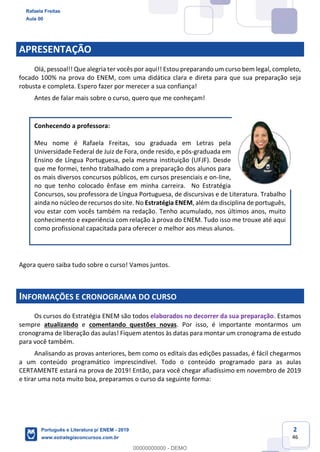 2
46
APRESENTAÇÃO
Olá, pessoal!! Que alegria ter vocês por aqui!! Estou preparando um curso bem legal, completo,
focado 100% na prova do ENEM, com uma didática clara e direta para que sua preparação seja
robusta e completa. Espero fazer por merecer a sua confiança!
Antes de falar mais sobre o curso, quero que me conheçam!
Conhecendo a professora:
Meu nome é Rafaela Freitas, sou graduada em Letras pela
Universidade Federal de Juiz de Fora, onde resido, e pós-graduada em
Ensino de Língua Portuguesa, pela mesma instituição (UFJF). Desde
que me formei, tenho trabalhado com a preparação dos alunos para
os mais diversos concursos públicos, em cursos presenciais e on-line,
no que tenho colocado ênfase em minha carreira. No Estratégia
Concursos, sou professora de Língua Portuguesa, de discursivas e de Literatura. Trabalho
ainda no núcleo de recursos do site. No Estratégia ENEM, além da disciplina de português,
vou estar com vocês também na redação. Tenho acumulado, nos últimos anos, muito
conhecimento e experiência com relação à prova do ENEM. Tudo isso me trouxe até aqui
como profissional capacitada para oferecer o melhor aos meus alunos.
Agora quero saiba tudo sobre o curso! Vamos juntos.
INFORMAÇÕES E CRONOGRAMA DO CURSO
Os cursos do Estratégia ENEM são todos elaborados no decorrer da sua preparação. Estamos
sempre atualizando e comentando questões novas. Por isso, é importante montarmos um
cronograma de liberação das aulas! Fiquem atentos às datas para montar um cronograma de estudo
para você também.
Analisando as provas anteriores, bem como os editais das edições passadas, é fácil chegarmos
a um conteúdo programático imprescindível. Todo o conteúdo programado para as aulas
CERTAMENTE estará na prova de 2019! Então, para você chegar afiadíssimo em novembro de 2019
e tirar uma nota muito boa, preparamos o curso da seguinte forma:
Rafaela Freitas
Aula 00
Português e Literatura p/ ENEM - 2019
www.estrategiaconcursos.com.br
0
00000000000 - DEMO
 