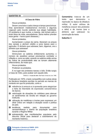 30
46
Comentário: trata-se de um
texto que demonstra a
repressão na época da ditadura
militar. O autor utilizou de
metáforas (nascer dos protestos
o ódio) e de ironias (ora o
dinheiro que sobrasse) na
construção do texto
Gabarito: C
Rafaela Freitas
Aula 00
Português e Literatura p/ ENEM - 2019
www.estrategiaconcursos.com.br
0
00000000000 - DEMO
 