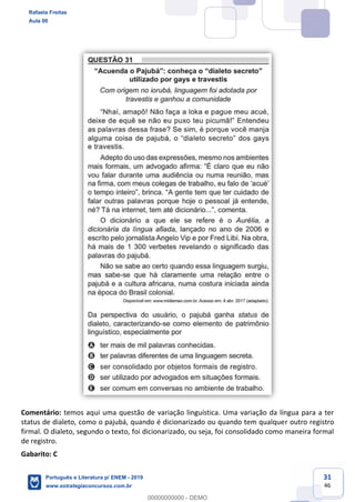 31
46
Comentário: temos aqui uma questão de variação linguística. Uma variação da língua para a ter
status de dialeto, como o pajubá, quando é dicionarizado ou quando tem qualquer outro registro
firmal. O dialeto, segundo o texto, foi dicionarizado, ou seja, foi consolidado como maneira formal
de registro.
Gabarito: C
Rafaela Freitas
Aula 00
Português e Literatura p/ ENEM - 2019
www.estrategiaconcursos.com.br
0
00000000000 - DEMO
 