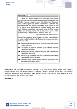 32
46
Comentário: na narrativa proposta na questão, há a variação no tempo verbal que marca a
cronologia dos fatos. Inicialmente temos o pretérito perfeito (surrou, pintou, etc) e imperfeito
(deitaram, enrolaram, etc). No final do texto, há um retorno a um passado ainda anterior, é o uso
Gabarito: B
Rafaela Freitas
Aula 00
Português e Literatura p/ ENEM - 2019
www.estrategiaconcursos.com.br
0
00000000000 - DEMO
 