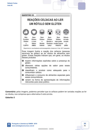 33
46
Comentário: pelas imagens, podemos perceber que os celíacos podem ter variadas reações ao ler
os rótulos, isso comprova que a alternativa E está correta.
Gabarito: E
Rafaela Freitas
Aula 00
Português e Literatura p/ ENEM - 2019
www.estrategiaconcursos.com.br
0
00000000000 - DEMO
==0==
 