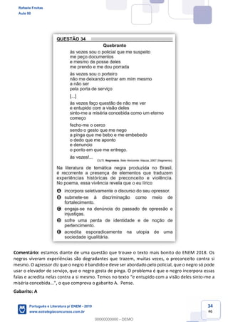 34
46
Comentário: estamos diante de uma questão que trouxe o texto mais bonito do ENEM 2018. Os
negros viveram experiências são degradantes que trazem, muitas vezes, o preconceito contra si
mesmo. O agressor diz que o negro é bandido e deve ser abordado pelo policial, que o negro só pode
usar o elevador de serviço, que o negro gosta de pinga. O problema é que o negro incorpora essas
-me a
Gabarito: A
Rafaela Freitas
Aula 00
Português e Literatura p/ ENEM - 2019
www.estrategiaconcursos.com.br
0
00000000000 - DEMO
 