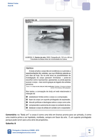 35
46
Comentário: pronta para ser pintada, é como
uma matéria prima a ser lapidada, moldada, sempre em favor da arte. É um suporte privilegiado
porque pode servir para uma série de propósitos.
Gabarito: B
Rafaela Freitas
Aula 00
Português e Literatura p/ ENEM - 2019
www.estrategiaconcursos.com.br
0
00000000000 - DEMO
 