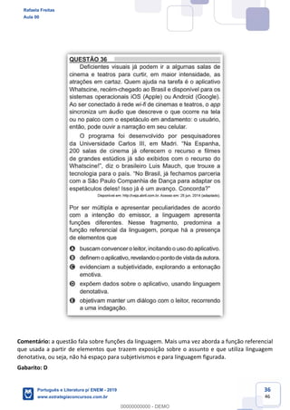 36
46
Comentário: a questão fala sobre funções da linguagem. Mais uma vez aborda a função referencial
que usada a partir de elementos que trazem exposição sobre o assunto e que utiliza linguagem
denotativa, ou seja, não há espaço para subjetivismos e para linguagem figurada.
Gabarito: D
Rafaela Freitas
Aula 00
Português e Literatura p/ ENEM - 2019
www.estrategiaconcursos.com.br
0
00000000000 - DEMO
 