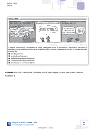 37
46
Comentário: a crítica da titinha é a venda de pontos de vistas por variados interesses na internet.
Gabarito: D
Rafaela Freitas
Aula 00
Português e Literatura p/ ENEM - 2019
www.estrategiaconcursos.com.br
0
00000000000 - DEMO
 