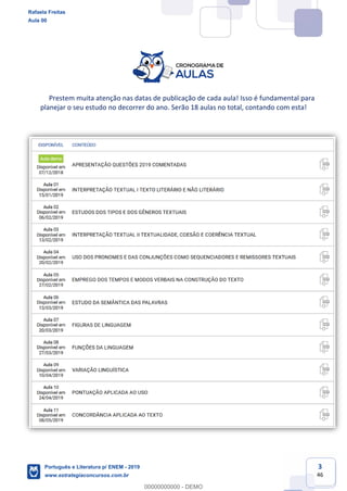 3
46
Prestem muita atenção nas datas de publicação de cada aula! Isso é fundamental para
planejar o seu estudo no decorrer do ano. Serão 18 aulas no total, contando com esta!
Rafaela Freitas
Aula 00
Português e Literatura p/ ENEM - 2019
www.estrategiaconcursos.com.br
0
00000000000 - DEMO
 