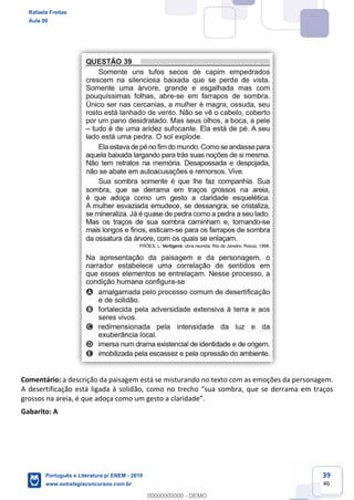 39
46
Comentário: a descrição da paisagem está se misturando no texto com as emoções da personagem.
A desertificação está ligada à solid ama em traços
Gabarito: A
Rafaela Freitas
Aula 00
Português e Literatura p/ ENEM - 2019
www.estrategiaconcursos.com.br
0
00000000000 - DEMO
 