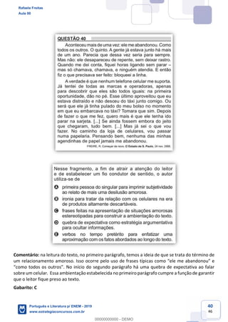 40
46
Comentário: na leitura do texto, no primeiro parágrafo, temos a ideia de que se trata do término de
um relacionamento amoroso. Isso ocorre pelo uso de frases típi
sobre um celular. Essa ambientação estabelecida no primeiro parágrafo cumpre a função de garantir
que o leitor fique preso ao texto.
Gabarito: C
Rafaela Freitas
Aula 00
Português e Literatura p/ ENEM - 2019
www.estrategiaconcursos.com.br
0
00000000000 - DEMO
 