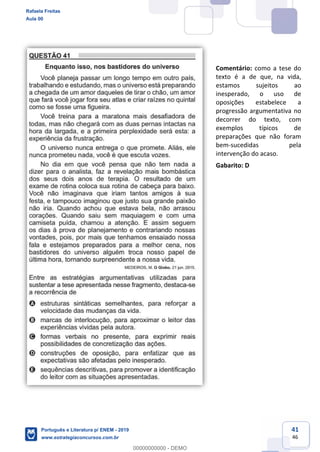 41
46
Comentário: como a tese do
texto é a de que, na vida,
estamos sujeitos ao
inesperado, o uso de
oposições estabelece a
progressão argumentativa no
decorrer do texto, com
exemplos típicos de
preparações que não foram
bem-sucedidas pela
intervenção do acaso.
Gabarito: D
Rafaela Freitas
Aula 00
Português e Literatura p/ ENEM - 2019
www.estrategiaconcursos.com.br
0
00000000000 - DEMO
 