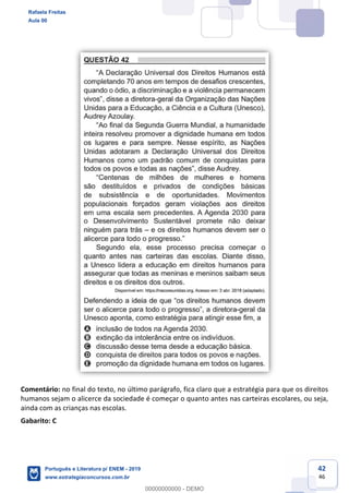 42
46
Comentário: no final do texto, no último parágrafo, fica claro que a estratégia para que os direitos
humanos sejam o alicerce da sociedade é começar o quanto antes nas carteiras escolares, ou seja,
ainda com as crianças nas escolas.
Gabarito: C
Rafaela Freitas
Aula 00
Português e Literatura p/ ENEM - 2019
www.estrategiaconcursos.com.br
0
00000000000 - DEMO
 