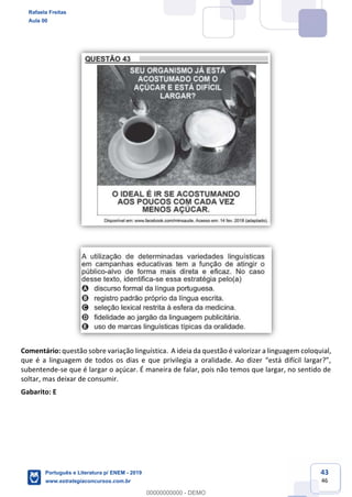 43
46
Comentário: questão sobre variação linguística. A ideia da questão é valorizar a linguagem coloquial,
subentende-se que é largar o açúcar. É maneira de falar, pois não temos que largar, no sentido de
soltar, mas deixar de consumir.
Gabarito: E
Rafaela Freitas
Aula 00
Português e Literatura p/ ENEM - 2019
www.estrategiaconcursos.com.br
0
00000000000 - DEMO
 
