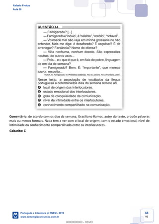 44
46
Comentário: de acordo com os dias da semana, Graciliano Ramos, autor do texto, propõe palavras
mais ou menos formais. Nada tem a ver com o local de origem, com o estado emocional, nível de
intimidade ou conhecimento compartilhado entre os interlocutores.
Gabarito: C
Rafaela Freitas
Aula 00
Português e Literatura p/ ENEM - 2019
www.estrategiaconcursos.com.br
0
00000000000 - DEMO
 