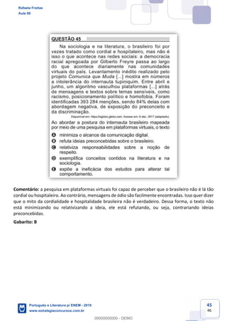 45
46
Comentário: a pesquisa em plataformas virtuais foi capaz de perceber que o brasileiro não é lá tão
cordial ou hospitaleiro. Ao contrário, mensagens de ódio são facilmente encontradas. Isso quer dizer
que o mito da cordialidade e hospitalidade brasileira não é verdadeiro. Dessa forma, o texto não
está minimizando ou relativizando a ideia, ele está refutando, ou seja, contrariando ideias
preconcebidas.
Gabarito: B
Rafaela Freitas
Aula 00
Português e Literatura p/ ENEM - 2019
www.estrategiaconcursos.com.br
0
00000000000 - DEMO
 