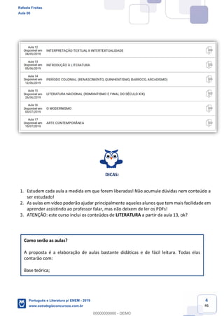 4
46
DICAS:
1. Estudem cada aula a medida em que forem liberadas! Não acumule dúvidas nem conteúdo a
ser estudado!
2. As aulas em vídeo poderão ajudar principalmente aqueles alunos que tem mais facilidade em
aprender assistindo ao professor falar, mas não deixem de ler os PDFs!
3. ATENÇÃO: este curso inclui os conteúdos de LITERATURA a partir da aula 13, ok?
Como serão as aulas?
A proposta é a elaboração de aulas bastante didáticas e de fácil leitura. Todas elas
contarão com:
Base teórica;
Rafaela Freitas
Aula 00
Português e Literatura p/ ENEM - 2019
www.estrategiaconcursos.com.br
0
00000000000 - DEMO
 