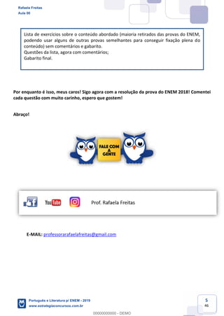 5
46
Lista de exercícios sobre o conteúdo abordado (maioria retirados das provas do ENEM,
podendo usar alguns de outras provas semelhantes para conseguir fixação plena do
conteúdo) sem comentários e gabarito.
Questões da lista, agora com comentários;
Gabarito final.
Por enquanto é isso, meus caros! Sigo agora com a resolução da prova do ENEM 2018! Comentei
cada questão com muito carinho, espero que gostem!
Abraço!
E-MAIL: professorarafaelafreitas@gmail.com
Rafaela Freitas
Aula 00
Português e Literatura p/ ENEM - 2019
www.estrategiaconcursos.com.br
0
00000000000 - DEMO
 