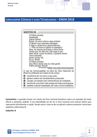 6
46
LINGUAGENS CÓDIGOS E SUAS TECNOLOGIAS ENEM 2018
Comentário: a questão trouxe um trecho do hino nacional brasileira como um exemplo de texto
oficial e, portanto, padrão. A sua oficialidade ver de ser o hino nacional uma música solene que
representa oficialmente a nação. Sendo assim, trata-se de um gênero solene protocolar como bem
explicita a alternativa B.
Gabarito: B
Rafaela Freitas
Aula 00
Português e Literatura p/ ENEM - 2019
www.estrategiaconcursos.com.br
0
00000000000 - DEMO
 