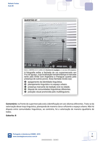 7
46
Comentário: na frente do supermercado está a identificação em seis idiomas diferentes. Trata-se da
valorização desse traço linguístico, planejando de maneira clara e eficiente o espaço urbano. Não há
disputa entre comunidades linguísticas, ao contrário, há a valorização de maneira igualitária de
todos.
Gabarito: B
Rafaela Freitas
Aula 00
Português e Literatura p/ ENEM - 2019
www.estrategiaconcursos.com.br
0
00000000000 - DEMO
 