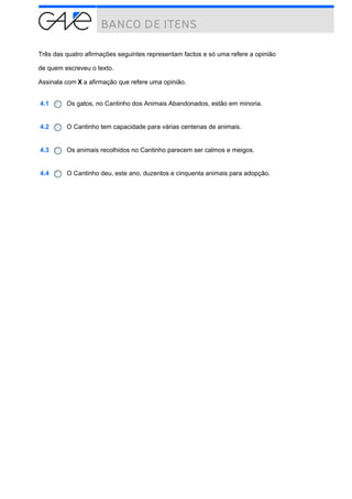 Três das quatro afirmações seguintes representam factos e só uma refere a opinião
de quem escreveu o texto.
Assinala com X a afirmação que refere uma opinião.
4.1 Os gatos, no Cantinho dos Animais Abandonados, estão em minoria.
4.2 O Cantinho tem capacidade para várias centenas de animais.
4.3 Os animais recolhidos no Cantinho parecem ser calmos e meigos.
4.4 O Cantinho deu, este ano, duzentos e cinquenta animais para adopção.
 