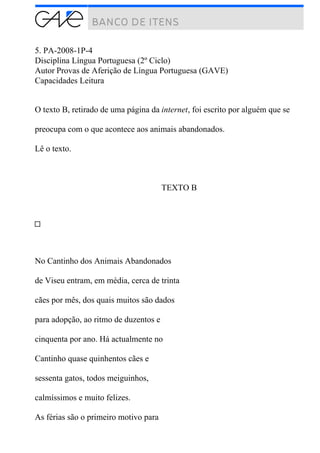 5. PA-2008-1P-4
Disciplina Língua Portuguesa (2º Ciclo)
Autor Provas de Aferição de Língua Portuguesa (GAVE)
Capacidades Leitura
O texto B, retirado de uma página da internet, foi escrito por alguém que se
preocupa com o que acontece aos animais abandonados.
Lê o texto.
TEXTO B
No Cantinho dos Animais Abandonados
de Viseu entram, em média, cerca de trinta
cães por mês, dos quais muitos são dados
para adopção, ao ritmo de duzentos e
cinquenta por ano. Há actualmente no
Cantinho quase quinhentos cães e
sessenta gatos, todos meiguinhos,
calmíssimos e muito felizes.
As férias são o primeiro motivo para
 