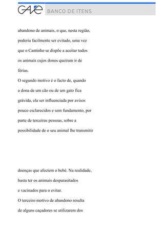 abandono de animais, o que, nesta região,
poderia facilmente ser evitado, uma vez
que o Cantinho se dispõe a aceitar todos
os animais cujos donos queiram ir de
férias.
O segundo motivo é o facto de, quando
a dona de um cão ou de um gato fica
grávida, ela ser influenciada por avisos
pouco esclarecidos e sem fundamento, por
parte de terceiras pessoas, sobre a
possibilidade de o seu animal lhe transmitir
doenças que afectem o bebé. Na realidade,
basta ter os animais desparasitados
e vacinados para o evitar.
O terceiro motivo de abandono resulta
de alguns caçadores se utilizarem dos
 
