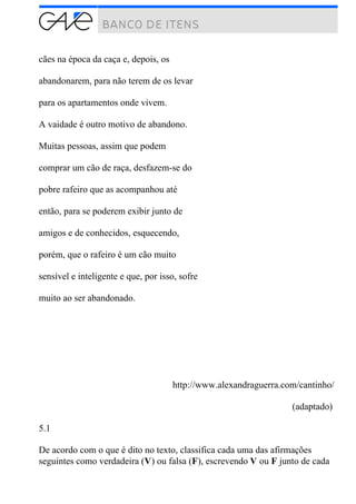 cães na época da caça e, depois, os
abandonarem, para não terem de os levar
para os apartamentos onde vivem.
A vaidade é outro motivo de abandono.
Muitas pessoas, assim que podem
comprar um cão de raça, desfazem-se do
pobre rafeiro que as acompanhou até
então, para se poderem exibir junto de
amigos e de conhecidos, esquecendo,
porém, que o rafeiro é um cão muito
sensível e inteligente e que, por isso, sofre
muito ao ser abandonado.
http://www.alexandraguerra.com/cantinho/
(adaptado)
5.1
De acordo com o que é dito no texto, classifica cada uma das afirmações
seguintes como verdadeira (V) ou falsa (F), escrevendo V ou F junto de cada
 