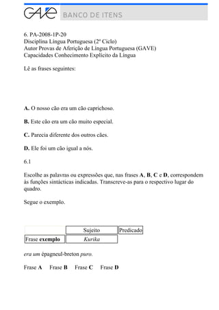 6. PA-2008-1P-20
Disciplina Língua Portuguesa (2º Ciclo)
Autor Provas de Aferição de Língua Portuguesa (GAVE)
Capacidades Conhecimento Explícito da Língua
Lê as frases seguintes:
A. O nosso cão era um cão caprichoso.
B. Este cão era um cão muito especial.
C. Parecia diferente dos outros cães.
D. Ele foi um cão igual a nós.
6.1
Escolhe as palavras ou expressões que, nas frases A, B, C e D, correspondem
às funções sintácticas indicadas. Transcreve-as para o respectivo lugar do
quadro.
Segue o exemplo.
Sujeito Predicado
Frase exemplo Kurika
era um épagneul-breton puro.
Frase A Frase B Frase C Frase D
 