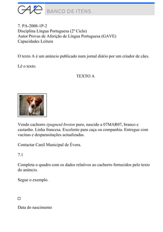 7. PA-2008-1P-2
Disciplina Língua Portuguesa (2º Ciclo)
Autor Provas de Aferição de Língua Portuguesa (GAVE)
Capacidades Leitura
O texto A é um anúncio publicado num jornal diário por um criador de cães.
Lê o texto.
TEXTO A
Vendo cachorro épagneul-breton puro, nascido a 07MAR07, branco e
castanho. Linha francesa. Excelente para caça ou companhia. Entregue com
vacinas e desparasitações actualizadas.
Contactar Canil Municipal de Évora.
7.1
Completa o quadro com os dados relativos ao cachorro fornecidos pelo texto
do anúncio.
Segue o exemplo.
Data do nascimento
 