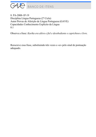 8. PA-2008-1P-19
Disciplina Língua Portuguesa (2º Ciclo)
Autor Provas de Aferição de Língua Portuguesa (GAVE)
Capacidades Conhecimento Explícito da Língua
8.1
Observa a frase: Kurika era altivo e fiel e desobediente e caprichoso e livre.
Reescreve essa frase, substituindo três vezes o «e» pelo sinal de pontuação
adequado.
 