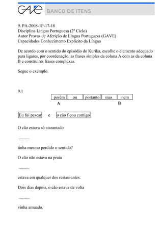 9. PA-2008-1P-17-18
Disciplina Língua Portuguesa (2º Ciclo)
Autor Provas de Aferição de Língua Portuguesa (GAVE)
Capacidades Conhecimento Explícito da Língua
De acordo com o sentido do episódio do Kurika, escolhe o elemento adequado
para ligares, por coordenação, as frases simples da coluna A com as da coluna
B e construíres frases complexas.
Segue o exemplo.
9.1
porém ou portanto mas nem
A B
Eu fui pescar e o cão ficou comigo
O cão estava só atarantado
..........
tinha mesmo perdido o sentido?
O cão não estava na praia
..........
estava em qualquer dos restaurantes.
Dois dias depois, o cão estava de volta
..........
vinha amuado.
 