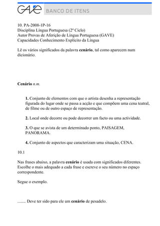 10. PA-2008-1P-16
Disciplina Língua Portuguesa (2º Ciclo)
Autor Provas de Aferição de Língua Portuguesa (GAVE)
Capacidades Conhecimento Explícito da Língua
Lê os vários significados da palavra cenário, tal como aparecem num
dicionário.
Cenário n.m.
1. Conjunto de elementos com que o artista desenha a representação
figurada do lugar onde se passa a acção e que compõem uma cena teatral,
de filme ou de outro espaço de representação.
2. Local onde decorre ou pode decorrer um facto ou uma actividade.
3. O que se avista de um determinado ponto, PAISAGEM,
PANORAMA.
4. Conjunto de aspectos que caracterizam uma situação, CENA.
10.1
Nas frases abaixo, a palavra cenário é usada com significados diferentes.
Escolhe o mais adequado a cada frase e escreve o seu número no espaço
correspondente.
Segue o exemplo.
........ Deve ter sido para ele um cenário de pesadelo.
 