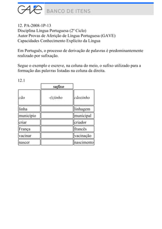12. PA-2008-1P-13
Disciplina Língua Portuguesa (2º Ciclo)
Autor Provas de Aferição de Língua Portuguesa (GAVE)
Capacidades Conhecimento Explícito da Língua
Em Português, o processo de derivação de palavras é predominantemente
realizado por sufixação.
Segue o exemplo e escreve, na coluna do meio, o sufixo utilizado para a
formação das palavras listadas na coluna da direita.
12.1
sufixo
cão -(z)inho cãozinho
linha linhagem
município municipal
criar criador
França francês
vacinar vacinação
nascer nascimento
 