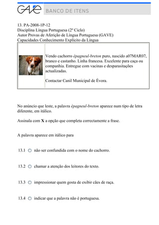 13. PA-2008-1P-12
Disciplina Língua Portuguesa (2º Ciclo)
Autor Provas de Aferição de Língua Portuguesa (GAVE)
Capacidades Conhecimento Explícito da Língua
Vendo cachorro épagneul-breton puro, nascido a07MAR07,
branco e castanho. Linha francesa. Excelente para caça ou
companhia. Entregue com vacinas e desparasitações
actualizadas.
Contactar Canil Municipal de Évora.
No anúncio que leste, a palavra épagneul-breton aparece num tipo de letra
diferente, em itálico.
Assinala com X a opção que completa correctamente a frase.
A palavra aparece em itálico para
13.1 não ser confundida com o nome do cachorro.
13.2 chamar a atenção dos leitores do texto.
13.3 impressionar quem gosta de exibir cães de raça.
13.4 indicar que a palavra não é portuguesa.
 