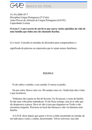 14. PA-2008-1P-7
Disciplina Língua Portuguesa (2º Ciclo)
Autor Provas de Aferição de Língua Portuguesa (GAVE)
Capacidades Leitura
O texto C é um excerto de um livro que narra vários episódios da vida de
uma família que tinha um cão chamado Kurika.
Lê o texto. Consulta as entradas do dicionário para compreenderes o
significado de palavras ou expressões que te sejam menos familiares.
TEXTO C
O cão sabia o sentido, o seu sentido. E nunca se perdia.
Ou por outra. Houve uma vez. Há sempre uma vez. Ainda hoje não é claro
o que aconteceu.
Tínhamos ido à praia no fim do Inverno. Eu fui pescar, o resto da família
foi dar uma volta pelas redondezas. O cão ficou comigo, mas já se sabe que
ele desprezava a pesca. Deve ter ido à casa que alugamos no Verão e não
encontrou ninguém. Procurou no local das barracas e não viu barracas nem
família.
A G.N.R. disse depois que quem o levou o tinha encontrado na estrada, de
um lado para o outro, a ladrar, desorientado. Talvez estivesse, mas não
 