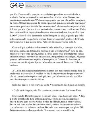 perdido. Deve ter sido para ele um cenário de pesadelo: a casa fechada, a
ausência das barracas no sítio onde normalmente elas estão. Como é que
queriam que o cão ficasse? Poder-se-á perguntar por que não voltou para junto
de mim. Além de não gostar de pesca é possível que, nesse dia, ele tivesse, por
momentos, perdido o sentido. Ou a tramontana1, chame-se-lhe o que se quiser.
Admito que sim. Quem o levou sabia de cães, como veio a confirmar-se. E das
duas uma: ou ficou impressionado com a atarantação de um épagneul-breton
L.O.P.2 (via-se à vista desarmada a alta linhagem do cão) julgando que tinha
sido abandonado ou, partindo embora desse pressuposto3, meteu-o dentro do
carro para ver o que a coisa dava. Pelo sim pelo não avisou a G.N.R.
O certo é que o pânico se instalou em toda a família, a começar por mim,
confesso, quando já depois de a noite cair não se vislumbrava4 rasto do cão.
Procurou-se por toda a parte, fomos a várias casas onde em diferentes Verões
tínhamos estado, corremos os restaurantes, perguntámos aos amigos. Algumas
pessoas tinham-no visto na praia. Outras perto da Cabana do Pescador, o
restaurante que fica junto à praia. Mas acharam normal. Pensaram: Fulanos
estão cá.
A G.N.R. foi extraordinariamente diligente. Em pouco mais de uma hora já
sabia onde estava o cão. A rapidez foi facilitada pelo facto de quem levou o
cão ter comunicado ao posto mais próximo que tinha «encontrado perdido»
um cão com aquelas características.
Dois dias depois o cão estava de volta. Veio amuado, não ligava a ninguém.
- O cão está zangado, não fala connosco, comentou um dos meus filhos.
Era verdade. Durante uns dias o cão não falou. Digo bem: não falou. A fala
é muito complicada. Está antes da palavra, como a poesia. E aquele cão
falava. Falava com os seus vários modos de silêncio, falava com os olhos,
falava, até, com o rabo, falava com o andar, com as inclinações de cabeça,
com o levantar ou baixar as orelhas. Daquela vez calou-se por completo. Não
falou com nenhum dos seus sinais. Nem sequer com o seu silêncio.
 