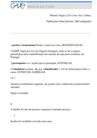 Manuel Alegre, Cão Como Nós, Lisboa,
Publicações Dom Quixote, 2002 (adaptado)
1 perder a tramontana Perder o rumo ou o tino, DESNORTEAR-SE.
2 L.O.P. Sigla de Livro de Origens Português, onde se faz o registo
genealógico para a identificação dos animais de raça pura existentes em
Portugal.
3 pressuposto n.m. Aquilo que se pressupõe, SUPOSIÇÃO.
4 vislumbrar (conjug. -ar, p.p. vislumbrado) v. Ver de forma pouco clara, a
custo, ENTREVER, LOBRIGAR
14.1
Numera as afirmações seguintes, de acordo com a ordem dos acontecimentos
narrados.
Segue o exemplo.
A família foi dar um passeio, enquanto o narrador pescava.
1
Kurika foi recolhido e levado num carro.
 