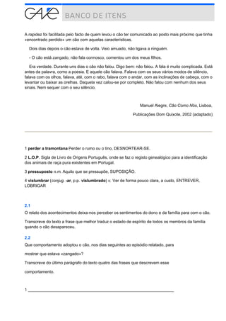 A rapidez foi facilitada pelo facto de quem levou o cão ter comunicado ao posto mais próximo que tinha
«encontrado perdido» um cão com aquelas características.
Dois dias depois o cão estava de volta. Veio amuado, não ligava a ninguém.
- O cão está zangado, não fala connosco, comentou um dos meus filhos.
Era verdade. Durante uns dias o cão não falou. Digo bem: não falou. A fala é muito complicada. Está
antes da palavra, como a poesia. E aquele cão falava. Falava com os seus vários modos de silêncio,
falava com os olhos, falava, até, com o rabo, falava com o andar, com as inclinações de cabeça, com o
levantar ou baixar as orelhas. Daquela vez calou-se por completo. Não falou com nenhum dos seus
sinais. Nem sequer com o seu silêncio.
Manuel Alegre, Cão Como Nós, Lisboa,
Publicações Dom Quixote, 2002 (adaptado)
1 perder a tramontana Perder o rumo ou o tino, DESNORTEAR-SE.
2 L.O.P. Sigla de Livro de Origens Português, onde se faz o registo genealógico para a identificação
dos animais de raça pura existentes em Portugal.
3 pressuposto n.m. Aquilo que se pressupõe, SUPOSIÇÃO.
4 vislumbrar (conjug. -ar, p.p. vislumbrado) v. Ver de forma pouco clara, a custo, ENTREVER,
LOBRIGAR
2.1
O relato dos acontecimentos deixa-nos perceber os sentimentos do dono e da família para com o cão.
Transcreve do texto a frase que melhor traduz o estado de espírito de todos os membros da família
quando o cão desapareceu.
2.2
Que comportamento adoptou o cão, nos dias seguintes ao episódio relatado, para
mostrar que estava «zangado»?
Transcreve do último parágrafo do texto quatro das frases que descrevem esse
comportamento.
1 ________________________________________________________________
 